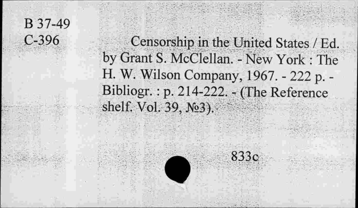 ﻿B 37-49
C-396	Censorship in the United States / Ed.
by Grant S. McClellan. - New York : The H. W. Wilson Company, 1967. - 222 p. -Bibliogr. : p. 214-222. - (The Reference shelf. Vol. 39, №3).
833 c